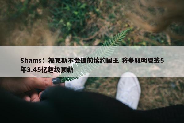 Shams：福克斯不会提前续约国王 将争取明夏签5年3.45亿超级顶薪