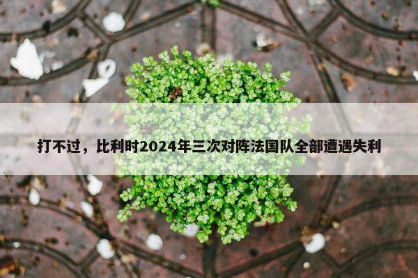 打不过，比利时2024年三次对阵法国队全部遭遇失利