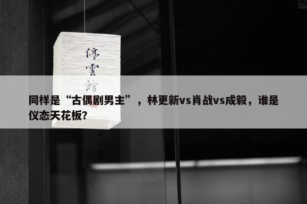 同样是“古偶剧男主”，林更新vs肖战vs成毅，谁是仪态天花板？