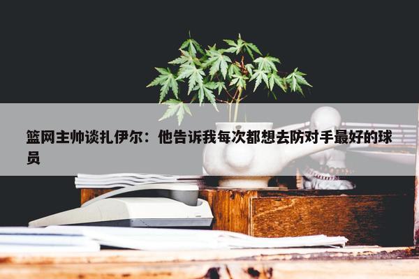 篮网主帅谈扎伊尔：他告诉我每次都想去防对手最好的球员