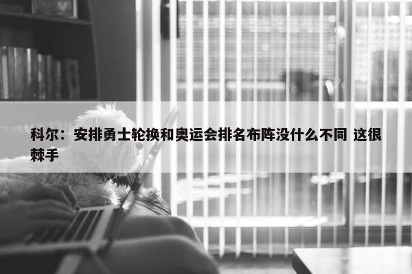 科尔：安排勇士轮换和奥运会排名布阵没什么不同 这很棘手