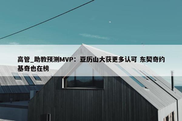 高管_助教预测MVP：亚历山大获更多认可 东契奇约基奇也在榜