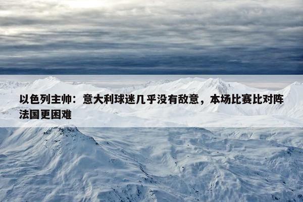 以色列主帅：意大利球迷几乎没有敌意，本场比赛比对阵法国更困难