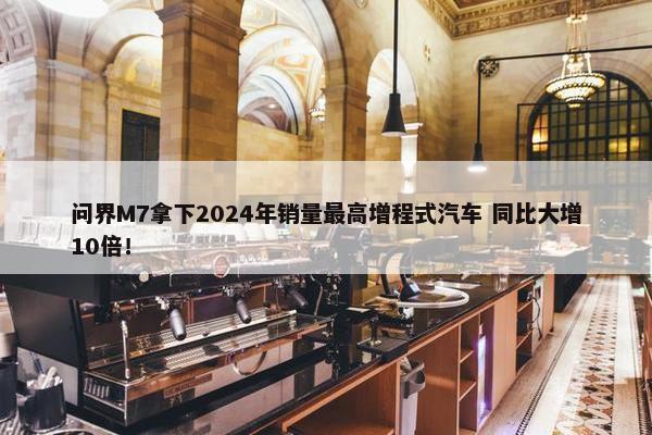 问界M7拿下2024年销量最高增程式汽车 同比大增10倍！