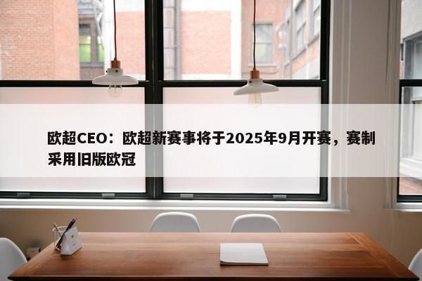 欧超CEO：欧超新赛事将于2025年9月开赛，赛制采用旧版欧冠