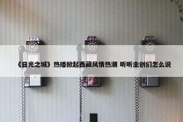 《日光之城》热播掀起西藏风情热潮 听听主创们怎么说