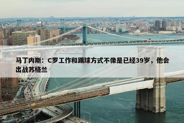 马丁内斯：C罗工作和踢球方式不像是已经39岁，他会出战苏格兰