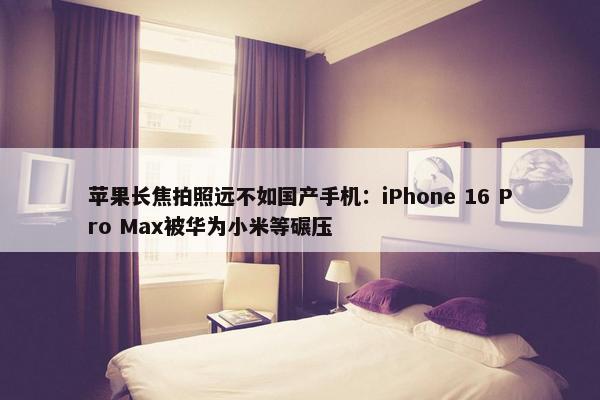 苹果长焦拍照远不如国产手机：iPhone 16 Pro Max被华为小米等碾压