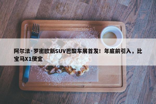 阿尔法·罗密欧新SUV巴黎车展首发！年底前引入，比宝马X1便宜