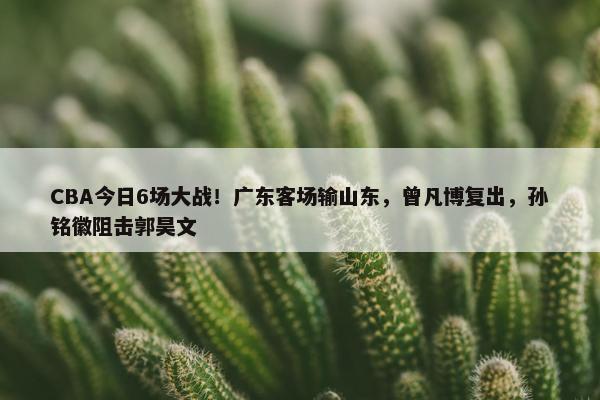 CBA今日6场大战！广东客场输山东，曾凡博复出，孙铭徽阻击郭昊文