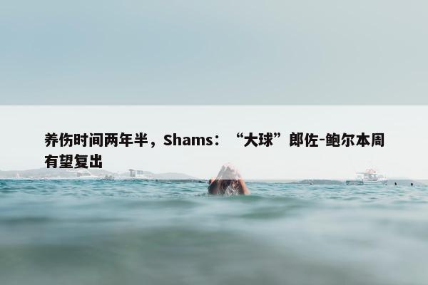 养伤时间两年半，Shams：“大球”郎佐-鲍尔本周有望复出