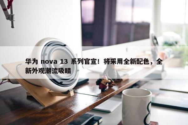 华为 nova 13 系列官宣！将采用全新配色，全新外观潮流吸睛