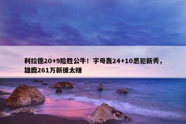 利拉德20+9险胜公牛！字母轰24+10恶犯新秀，雄鹿261万新援太赚