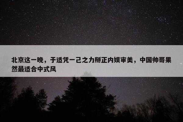 北京这一晚，于适凭一己之力掰正内娱审美，中国帅哥果然最适合中式风