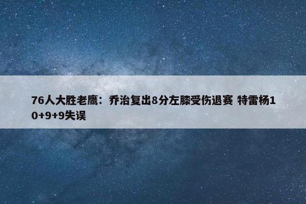 76人大胜老鹰：乔治复出8分左膝受伤退赛 特雷杨10+9+9失误