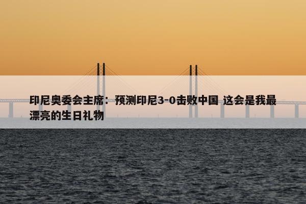 印尼奥委会主席：预测印尼3-0击败中国 这会是我最漂亮的生日礼物