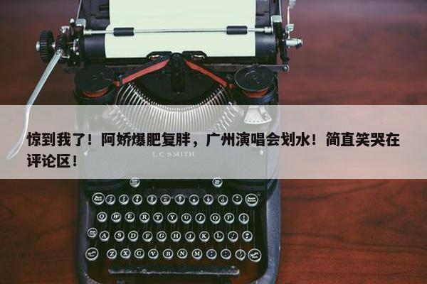 惊到我了！阿娇爆肥复胖，广州演唱会划水！简直笑哭在评论区！