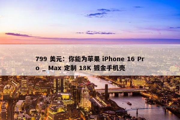 799 美元：你能为苹果 iPhone 16 Pro _ Max 定制 18K 镀金手机壳