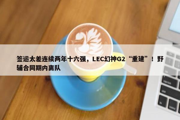 签运太差连续两年十六强，LEC幻神G2“重建”！野辅合同期内离队