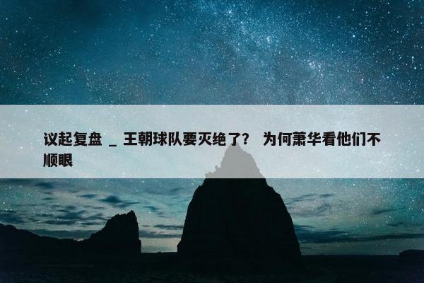 议起复盘 _ 王朝球队要灭绝了？ 为何萧华看他们不顺眼