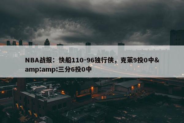 NBA战报：快船110-96独行侠，克莱9投0中&amp;三分6投0中