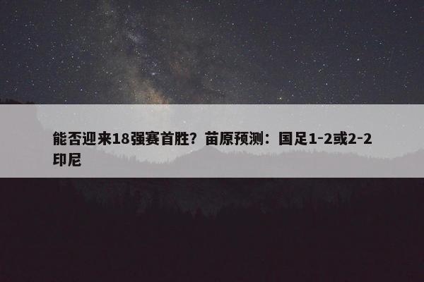 能否迎来18强赛首胜？苗原预测：国足1-2或2-2印尼