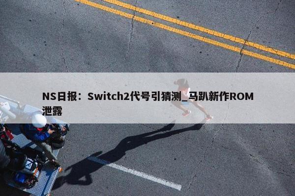 NS日报：Switch2代号引猜测_马趴新作ROM泄露