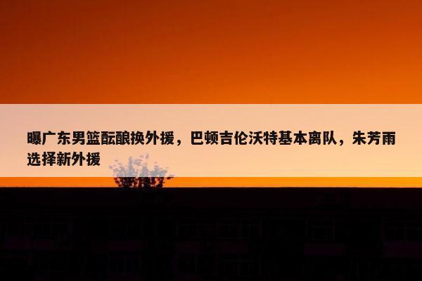 曝广东男篮酝酿换外援，巴顿吉伦沃特基本离队，朱芳雨选择新外援