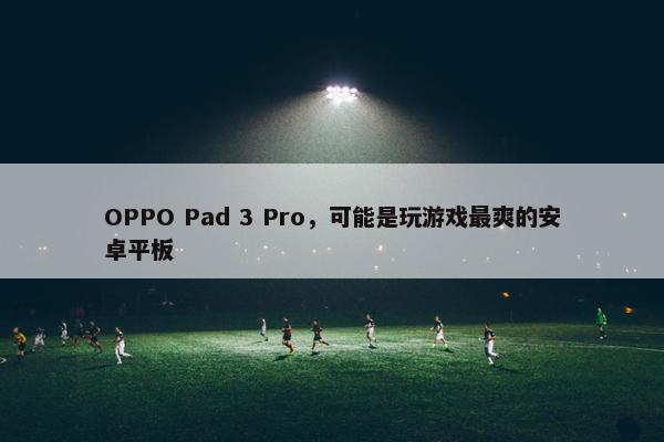 OPPO Pad 3 Pro，可能是玩游戏最爽的安卓平板