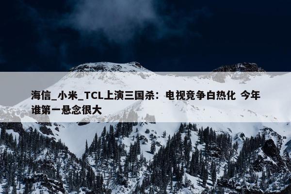 海信_小米_TCL上演三国杀：电视竞争白热化 今年谁第一悬念很大