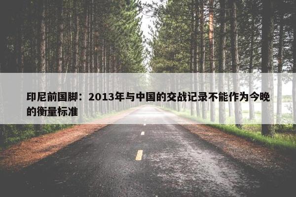 印尼前国脚：2013年与中国的交战记录不能作为今晚的衡量标准