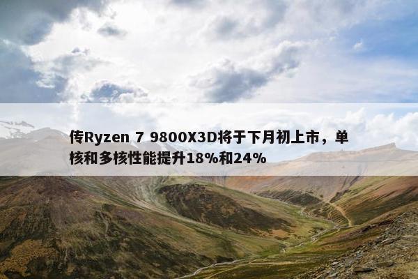 传Ryzen 7 9800X3D将于下月初上市，单核和多核性能提升18%和24%