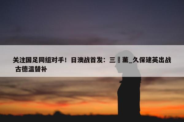 关注国足同组对手！日澳战首发：三笘薰_久保建英出战 古德温替补