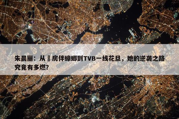 朱晨丽：从劏房伴蟑螂到TVB一线花旦，她的逆袭之路究竟有多燃？