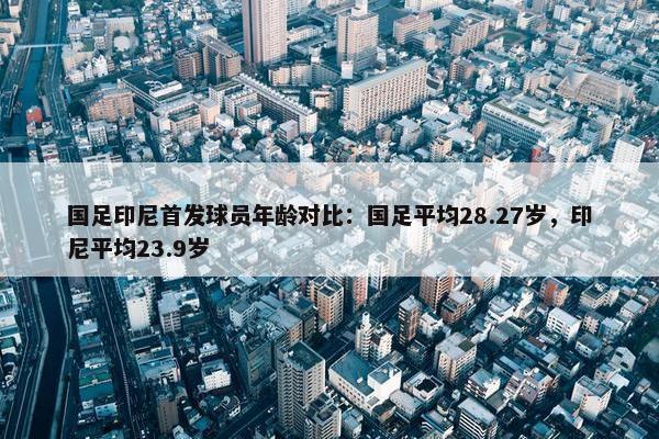 国足印尼首发球员年龄对比：国足平均28.27岁，印尼平均23.9岁