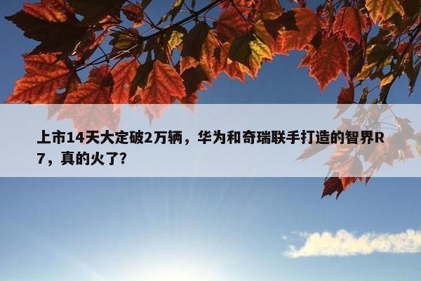 上市14天大定破2万辆，华为和奇瑞联手打造的智界R7，真的火了？