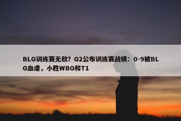 BLG训练赛无敌？G2公布训练赛战绩：0-9被BLG血虐，小胜WBG和T1