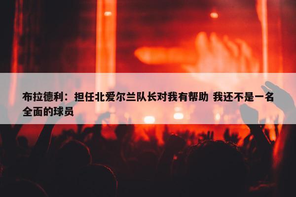 布拉德利：担任北爱尔兰队长对我有帮助 我还不是一名全面的球员