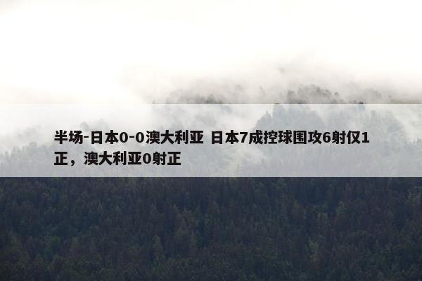 半场-日本0-0澳大利亚 日本7成控球围攻6射仅1正，澳大利亚0射正