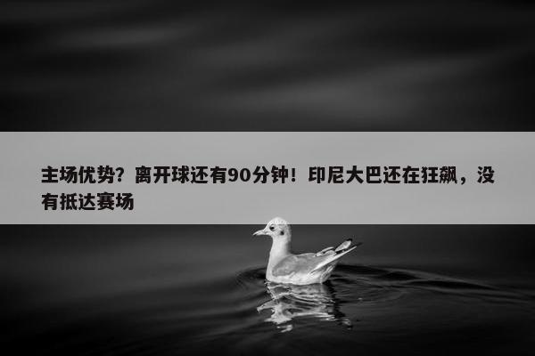 主场优势？离开球还有90分钟！印尼大巴还在狂飙，没有抵达赛场