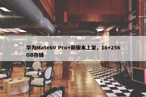 华为Mate60 Pro+新版本上架，16+256GB存储