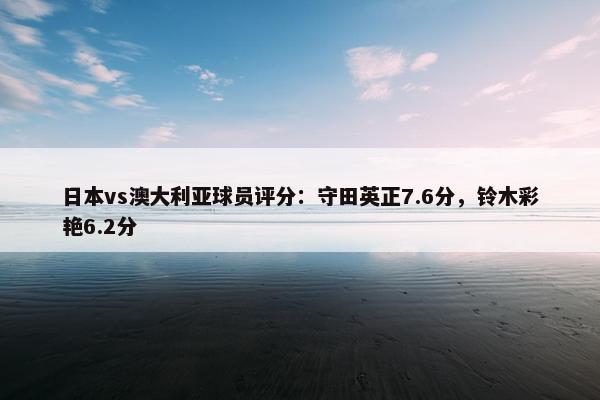 日本vs澳大利亚球员评分：守田英正7.6分，铃木彩艳6.2分