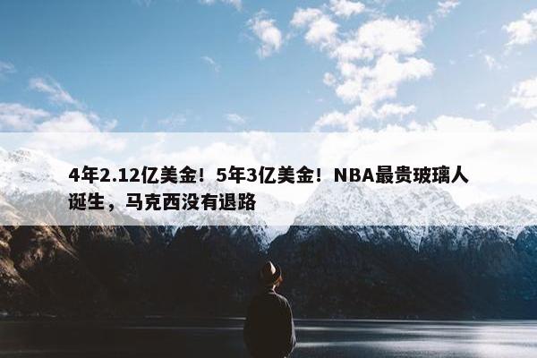 4年2.12亿美金！5年3亿美金！NBA最贵玻璃人诞生，马克西没有退路