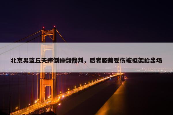 北京男篮丘天摔倒撞翻裁判，后者膝盖受伤被担架抬出场