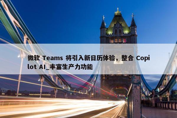 微软 Teams 将引入新日历体验，整合 Copilot AI_丰富生产力功能