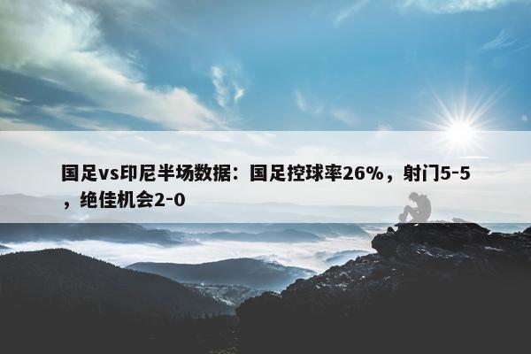 国足vs印尼半场数据：国足控球率26%，射门5-5，绝佳机会2-0