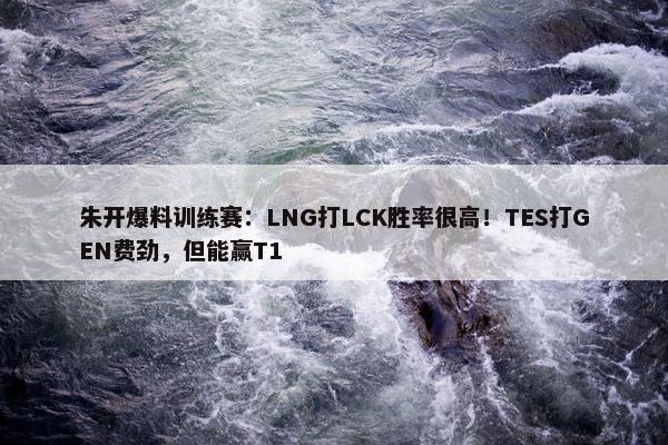 朱开爆料训练赛：LNG打LCK胜率很高！TES打GEN费劲，但能赢T1