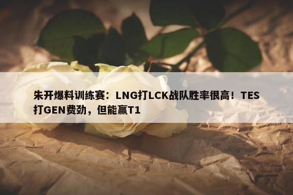 朱开爆料训练赛：LNG打LCK战队胜率很高！TES打GEN费劲，但能赢T1