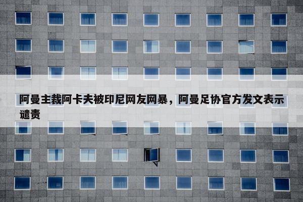 阿曼主裁阿卡夫被印尼网友网暴，阿曼足协官方发文表示谴责