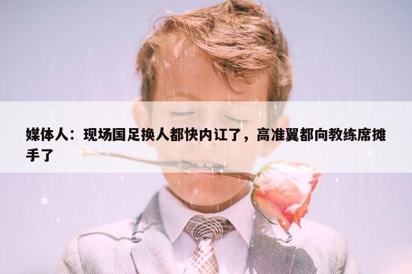 媒体人：现场国足换人都快内讧了，高准翼都向教练席摊手了